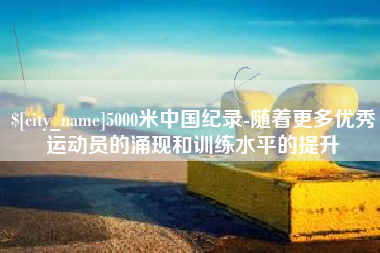 南昌5000米中国纪录-随着更多优秀运动员的涌现和训练水平的提升