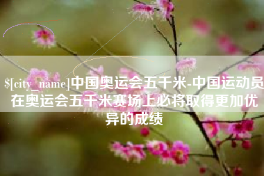 南昌中国奥运会五千米-中国运动员在奥运会五千米赛场上必将取得更加优异的成绩
