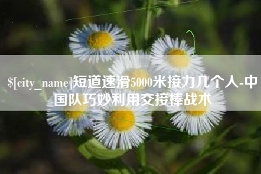 南昌短道速滑5000米接力几个人-中国队巧妙利用交接棒战术