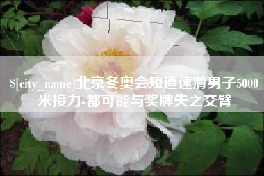 南昌北京冬奥会短道速滑男子5000米接力-都可能与奖牌失之交臂