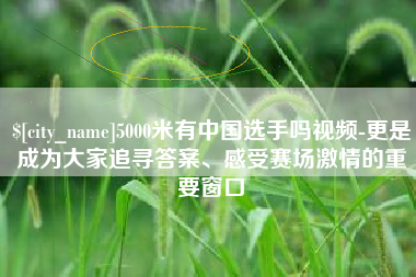 南昌5000米有中国选手吗视频-更是成为大家追寻答案、感受赛场激情的重要窗口
