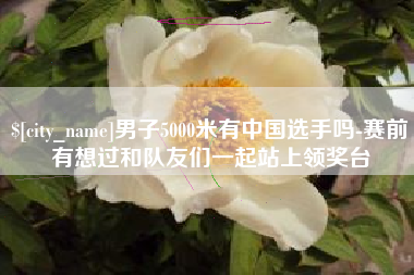 南昌男子5000米有中国选手吗-赛前有想过和队友们一起站上领奖台