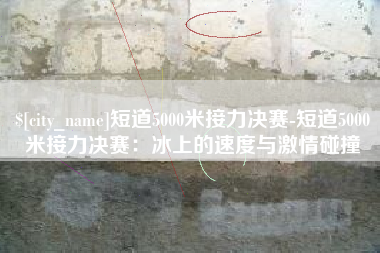 南昌短道5000米接力决赛-短道5000米接力决赛：冰上的速度与激情碰撞