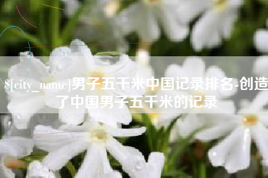 南昌男子五千米中国记录排名-创造了中国男子五千米的记录