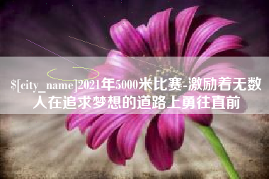 南昌2021年5000米比赛-激励着无数人在追求梦想的道路上勇往直前