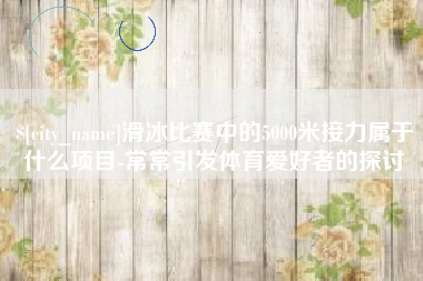 南昌滑冰比赛中的5000米接力属于什么项目-常常引发体育爱好者的探讨