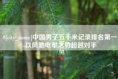 南昌中国男子五千米记录排名第一-以风驰电掣之势超越对手