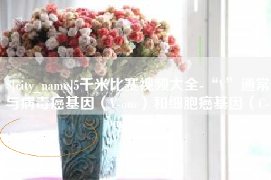 南昌5千米比赛视频大全-“V”通常与病毒癌基因（V-onc）和细胞癌基因（C-onc）相关