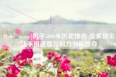 南昌男子5000米历史排名-众多顶尖选手用速度与耐力书写传奇
