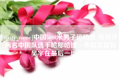 南昌中国5000米男子运动员-而另外两名中国队选手哈那哈提·木哈买提和吴宇在最后一组出场