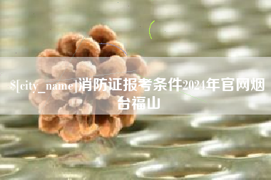 南昌消防证报考条件2024年官网烟台福山